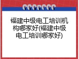 福建中级电工培训机构哪家好(福建中级电工培训哪家好)