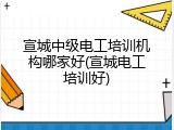 宣城中级电工培训机构哪家好(宣城电工培训好)