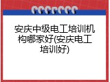 安庆中级电工培训机构哪家好(安庆电工培训好)