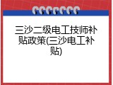 三沙二级电工技师补贴政策(三沙电工补贴)
