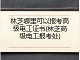 林芝哪里可以报考高级电工证书(林芝高级电工报考处)