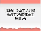 成都中级电工培训机构哪家好(成都电工培训好)