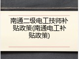 南通二级电工技师补贴政策(南通电工补贴政策)