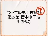 晋中二级电工技师补贴政策(晋中电工技师补贴)