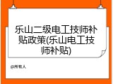 乐山二级电工技师补贴政策(乐山电工技师补贴)