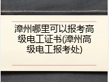 漳州哪里可以报考高级电工证书(漳州高级电工报考处)