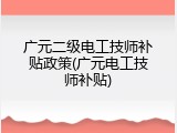 广元二级电工技师补贴政策(广元电工技师补贴)