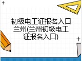 初级电工证报名入口兰州(兰州初级电工证报名入口)