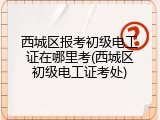 西城区报考初级电工证在哪里考(西城区初级电工证考处)