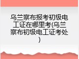 乌兰察布报考初级电工证在哪里考(乌兰察布初级电工证考处)