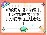 呼伦贝尔报考初级电工证在哪里考(呼伦贝尔初级电工证考处)