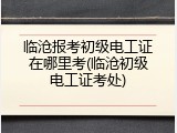 临沧报考初级电工证在哪里考(临沧初级电工证考处)