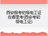 西安报考初级电工证在哪里考(西安考初级电工证)