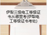 伊犁三级电工等级证书从哪里考(伊犁电工等级证书考处)