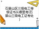 石景山区三级电工等级证书从哪里考(石景山三级电工证考处)