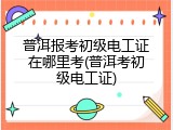 普洱报考初级电工证在哪里考(普洱考初级电工证)