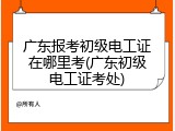 广东报考初级电工证在哪里考(广东初级电工证考处)