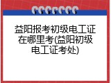 益阳报考初级电工证在哪里考(益阳初级电工证考处)