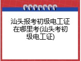 汕头报考初级电工证在哪里考(汕头考初级电工证)