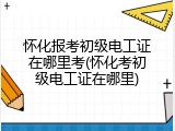 怀化报考初级电工证在哪里考(怀化考初级电工证在哪里)