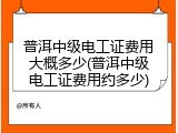 普洱中级电工证费用大概多少(普洱中级电工证费用约多少)