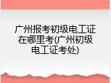 广州报考初级电工证在哪里考(广州初级电工证考处)