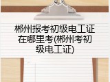 郴州报考初级电工证在哪里考(郴州考初级电工证)