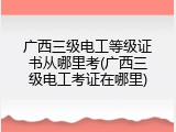 广西三级电工等级证书从哪里考(广西三级电工考证在哪里)