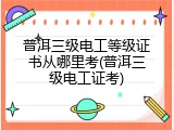 普洱三级电工等级证书从哪里考(普洱三级电工证考)