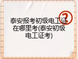 泰安报考初级电工证在哪里考(泰安初级电工证考)