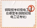 铜陵报考初级电工证在哪里考(铜陵初级电工证考处)