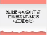 淮北报考初级电工证在哪里考(淮北初级电工证考处)