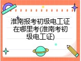 淮南报考初级电工证在哪里考(淮南考初级电工证)