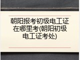 朝阳报考初级电工证在哪里考(朝阳初级电工证考处)