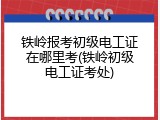 铁岭报考初级电工证在哪里考(铁岭初级电工证考处)