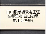 白山报考初级电工证在哪里考(白山初级电工证考处)