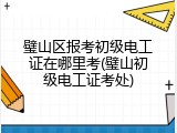 璧山区报考初级电工证在哪里考(璧山初级电工证考处)
