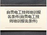 自贡电工技师培训报名条件(自贡电工技师培训报名条件)