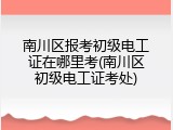南川区报考初级电工证在哪里考(南川区初级电工证考处)