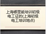 上海哪里能培训初级电工证的(上海初级电工培训地点)
