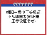 朝阳三级电工等级证书从哪里考(朝阳电工等级证书考)