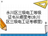 永川区三级电工等级证书从哪里考(永川区三级电工证考哪里)