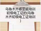 乌鲁木齐哪里能培训初级电工证的(乌鲁木齐初级电工证培训)
