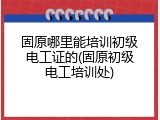固原哪里能培训初级电工证的(固原初级电工培训处)