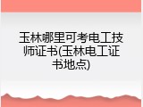 玉林哪里可考电工技师证书(玉林电工证书地点)