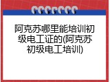 阿克苏哪里能培训初级电工证的(阿克苏初级电工培训)