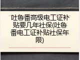 吐鲁番高级电工证补贴要几年社保(吐鲁番电工证补贴社保年限)