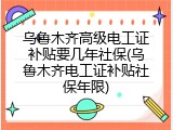 乌鲁木齐高级电工证补贴要几年社保(乌鲁木齐电工证补贴社保年限)