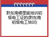 黔东南哪里能培训初级电工证的(黔东南初级电工培训)