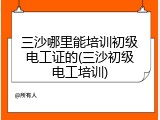三沙哪里能培训初级电工证的(三沙初级电工培训)